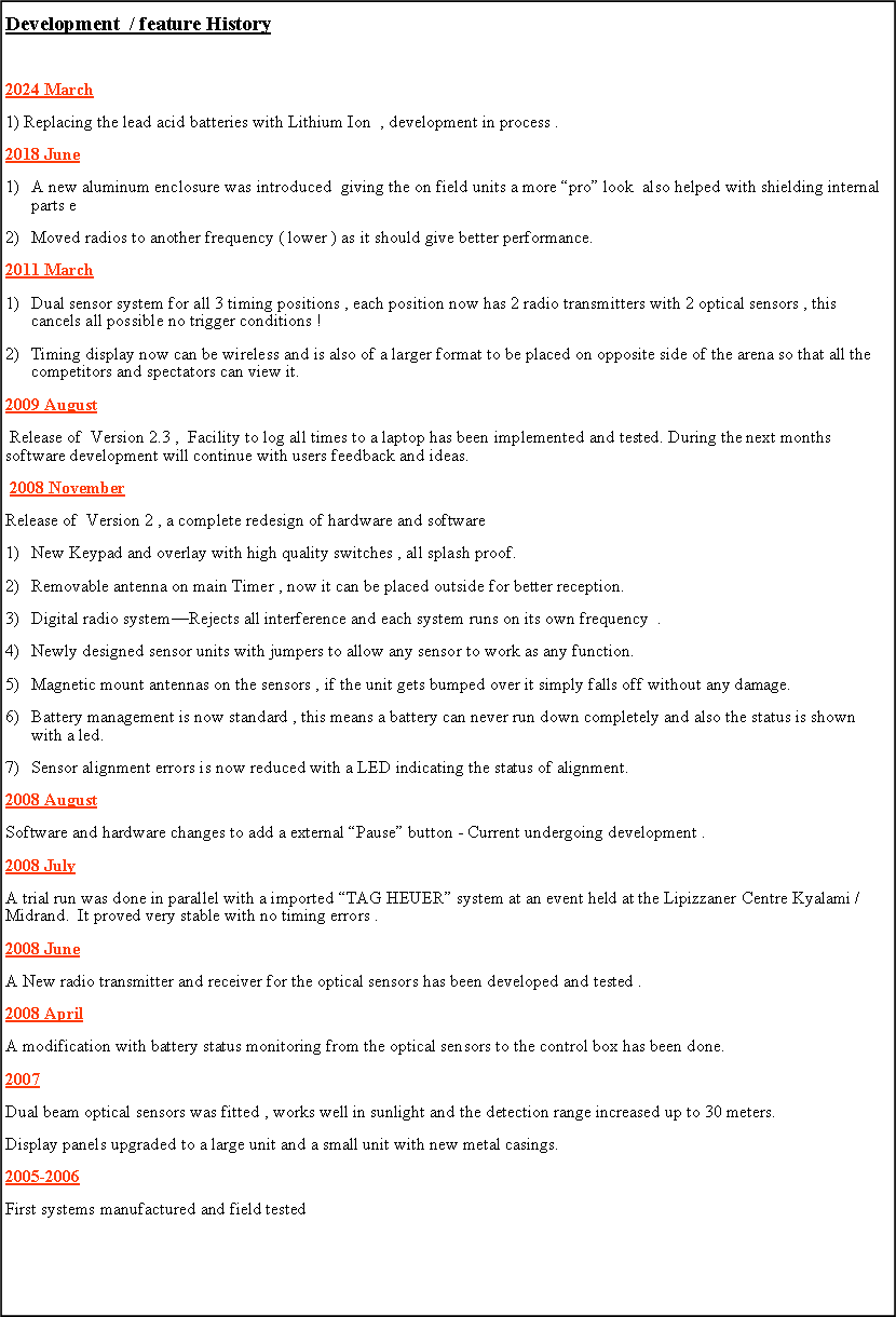 Text Box: Development  / feature History2024 March1) Replacing the lead acid batteries with Lithium Ion  , development in process .2018 JuneA new aluminum enclosure was introduced  giving the on field units a more �pro� look  also helped with shielding internal      parts eMoved radios to another frequency ( lower ) as it should give better performance.   2011 MarchDual sensor system for all 3 timing positions , each position now has 2 radio transmitters with 2 optical sensors , this cancels all possible no trigger conditions !Timing display now can be wireless and is also of a larger format to be placed on opposite side of the arena so that all the competitors and spectators can view it.2009 August Release of  Version 2.3 ,  Facility to log all times to a laptop has been implemented and tested. During the next months software development will continue with users feedback and ideas. 2008 NovemberRelease of  Version 2 , a complete redesign of hardware and software New Keypad and overlay with high quality switches , all splash proof.Removable antenna on main Timer , now it can be placed outside for better reception.Digital radio system�Rejects all interference and each system runs on its own frequency  .Newly designed sensor units with jumpers to allow any sensor to work as any function.Magnetic mount antennas on the sensors , if the unit gets bumped over it simply falls off without any damage.Battery management is now standard , this means a battery can never run down completely and also the status is shown with a led.Sensor alignment errors is now reduced with a LED indicating the status of alignment.2008 AugustSoftware and hardware changes to add a external �Pause� button - Current undergoing development .2008 JulyA trial run was done in parallel with a imported �TAG HEUER� system at an event held at the Lipizzaner Centre Kyalami / Midrand.  It proved very stable with no timing errors . 2008 June A New radio transmitter and receiver for the optical sensors has been developed and tested .2008 April A modification with battery status monitoring from the optical sensors to the control box has been done.2007  Dual beam optical sensors was fitted , works well in sunlight and the detection range increased up to 30 meters.Display panels upgraded to a large unit and a small unit with new metal casings.2005-2006  First systems manufactured and field tested