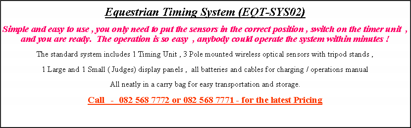 Text Box: Equestrian Timing System (EQT-SYS02)Simple and easy to use , you only need to put the sensors in the correct position , switch on the timer unit  , and you are ready.  The operation is so easy  , anybody could operate the system within minutes ! The standard system includes 1 Timing Unit , 3 Pole mounted wireless optical sensors with tripod stands , 1 Large and 1 Small ( Judges) display panels ,  all batteries and cables for charging / operations manual All neatly in a carry bag for easy transportation and storage.Call   -  082 568 7772 or 082 568 7771 - for the latest Pricing 