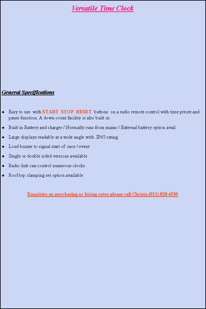 Text Box: Versatile Time ClockGeneral SpecificationsEasy to use  with START  STOP  RESET  buttons  on a radio remote control with time preset and pause function. A down count facility is also built in.Built in Battery and charger / Normally runs from mains / External battery option avail.Large displays readable at a wide angle with  IP65 rating.Loud buzzer to signal start of  race / eventSingle or double sided versions available Radio link can control numerous clocks Roof top clamping set option availableEnquiries on purchasing or hiring rates please call Christa (011) 828 4530